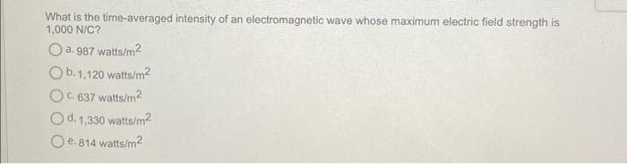 What is the time-averaged intensity of an electromagnetic wave whose maximum electric field strength is
1,000 N/C?
O a. 987 watts/m2
Ob. 1,120 watts/m?
OC. 637 watts/m2
Od. 1,330 watts/m?
O e. 814 watts/m?
