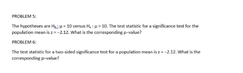 PROBLEM 5:
The hypotheses are Ho: μ = 10 versus H₂ : > 10. The test statistic for a significance test for the
population mean is z = -2.12. What is the corresponding p-value?
PROBLEM 6:
The test statistic for a two-sided significance test for a population mean is z = -2.12. What is the
corresponding p-value?