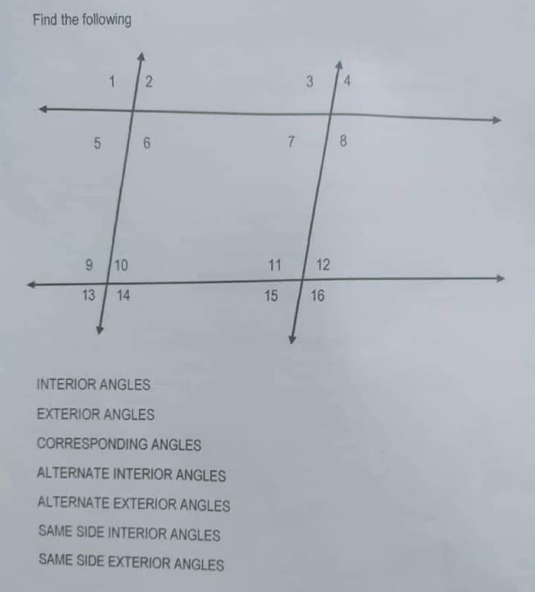 Find the following
1 2
6
5
9 10
13 14
INTERIOR ANGLES
EXTERIOR ANGLES
CORRESPONDING ANGLES
ALTERNATE INTERIOR ANGLES
ALTERNATE EXTERIOR ANGLES
SAME SIDE INTERIOR ANGLES
SAME SIDE EXTERIOR ANGLES
7
3
11
12
15 16
8