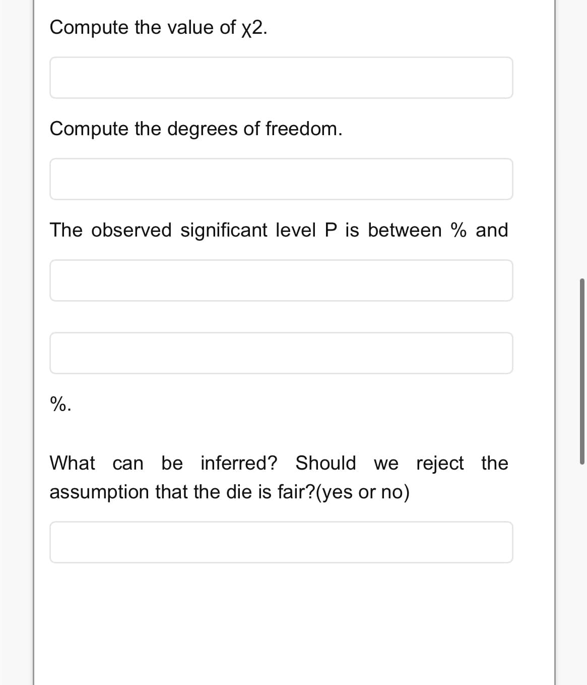 Compute the value of x2.
Compute the degrees of freedom.
The observed significant level P is between % and
%.
What can be inferred? Should we reject the
assumption that the die is fair?(yes or no)
