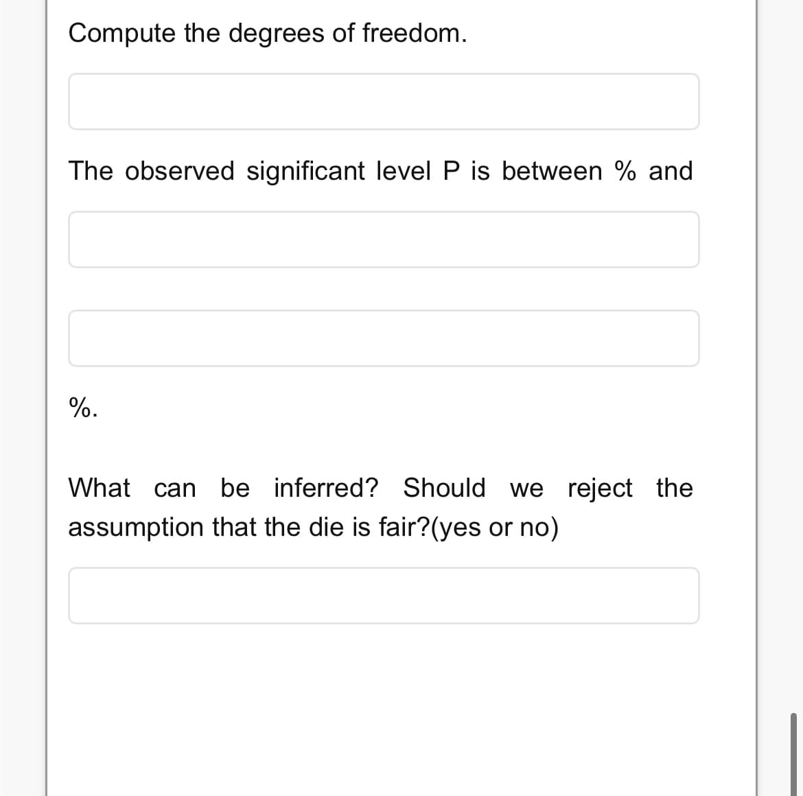 Compute the degrees of freedom.
The observed significant level P is between % and
%.
What can be inferred? Should we reject the
assumption that the die is fair?(yes or no)
