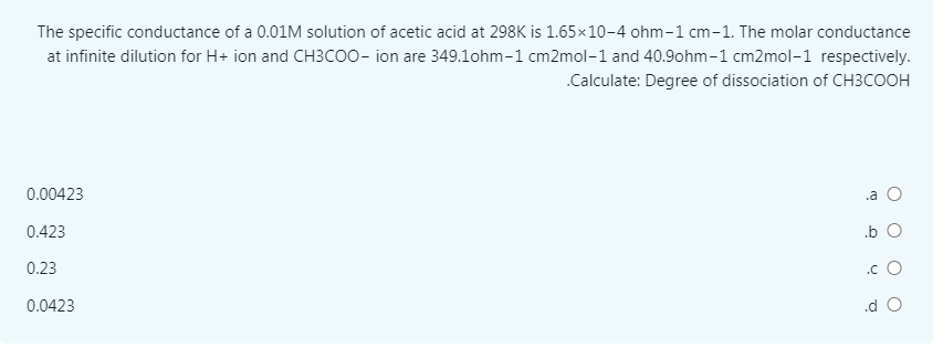 The specific conductance of a 0.01M solution of acetic acid at 298K is 1.65×10-4 ohm-1 cm-1. The molar conductance
at infinite dilution for H+ ion and CH3C00- ion are 349.1ohm-1 cm2mol-1 and 40.9ohm-1 cm2mol-1 respectively.
.Calculate: Degree of dissociation of CH3COOH
0.00423
.a O
0.423
.b O
0.23
.c O
0.0423
.d O
