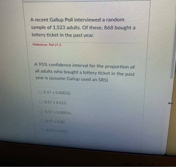 A recent Gallup Poll interviewed a random
sample of 1,523 adults. Of these, 868 bought a
lottery ticket in the past year.
Reference: Ref 21-3
A 95% confidence interval for the proportion of
all adults who bought a lottery ticket in the past
year is (assume Gallup used an SRS)
O 0.57 + 0.00032.
O0.57 t0.013.
0.57 +0.00016.
1057 t0.03.
6057 0.02s.
