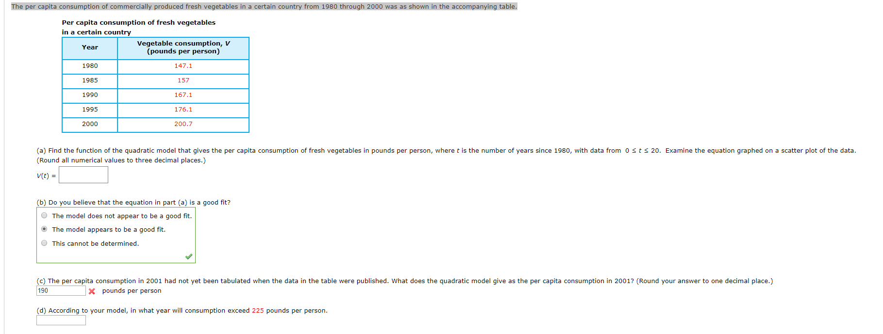 The per capita consumption of commercially produced fresh vegetables in a certain country from 1980 through 2000 was as shown in the accompanying table.
Per capita consumption of fresh vegetables
in a certain country
Vegetable consumption, V
(pounds per person)
Year
1980
147.1
1985
157
1990
167.1
1995
176.1
200.7
2000
(a) Find the function of the quadratic model that gives the per capita consumption of fresh vegetables in pounds per person, where t is the number of years since 1980, with data from 0 sts 20. Examine the equation graphed on a scatter plot of the data
(Round all numerical values to three decimal places.)
V(t)
(b) Do you believe that the equation in part (a) is a good fit?
OThe model does not appear to be a good fit.
OThe model appears to be a good fit.
OThis cannot be determined.
(c) The per capita consumption in 2001 had not yet been tabulated when the data in the table were published. What does the quadratic model give as the per capita consumption in 2001? (Round your answer to one decimal place.)
190
X pounds per person
(d) According to your model, in what year will consumption exceed 225 pounds per person
