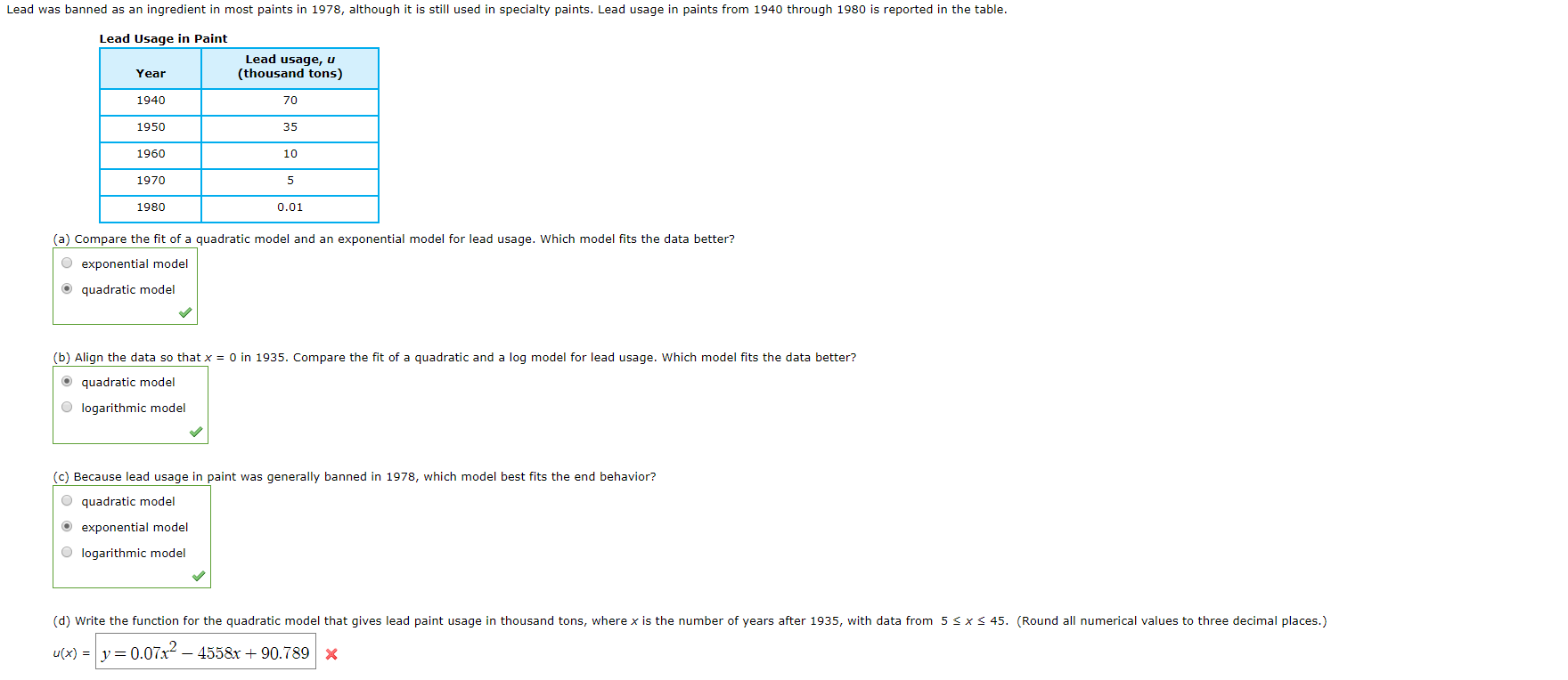 Lead was banned as an ingredient in most paints in 1978, although it is still used in specialty paints. Lead usage in paints from 1940 through 1980 is reported in the table.
Lead Usage in Paint
Lead usage, u
(thousand tons)
Year
1940
70
1950
35
1960
10
1970
5
1980
0.01
(a) Compare the fit of a quadratic model and an exponential model for lead usage. Which model fits the data better?
exponential model
Oquadratic model
(b) Align the data so that x = 0 in 1935. Compare the fit of a quadratic and a log model for lead usage. Which model fits the data better?
O quadratic model
Ologarithmic model
(c) Because lead usage in paint was generally banned in 1978, which model best fits the end behavior?
Oquadratic model
exponential model
logarithmic model
(d) Write the function for the quadratic model that gives lead paint usage in thousand tons, where x is the number of years after 1935, with data from 5
x s 45. (Round all numerical values to three decimal places.)
u(x) y 0.07x- 4558x+90.789X
