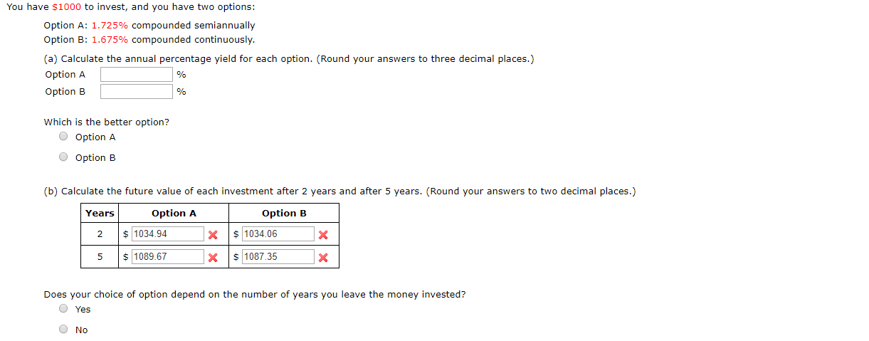 You have $1000 to invest, and you have two options:
Option A: 1.725% compounded semiannually
Option B: 1.675% compounded continuously.
(a) Calculate the annual percentage yield for each option. (Round your answers to three decimal places.)
Option A
Option B
%
Which is the better option?
O Option A
Option B
(b) Calculate the future value of each investment after 2 years and after 5 years. (Round your answers to two decimal places.)
Option A
Option B
Years
1034.94
1034.06
X
X
2
1089.67
1087.35
X
X
Does your choice of option depend on the number of years you leave the money invested?
Yes
