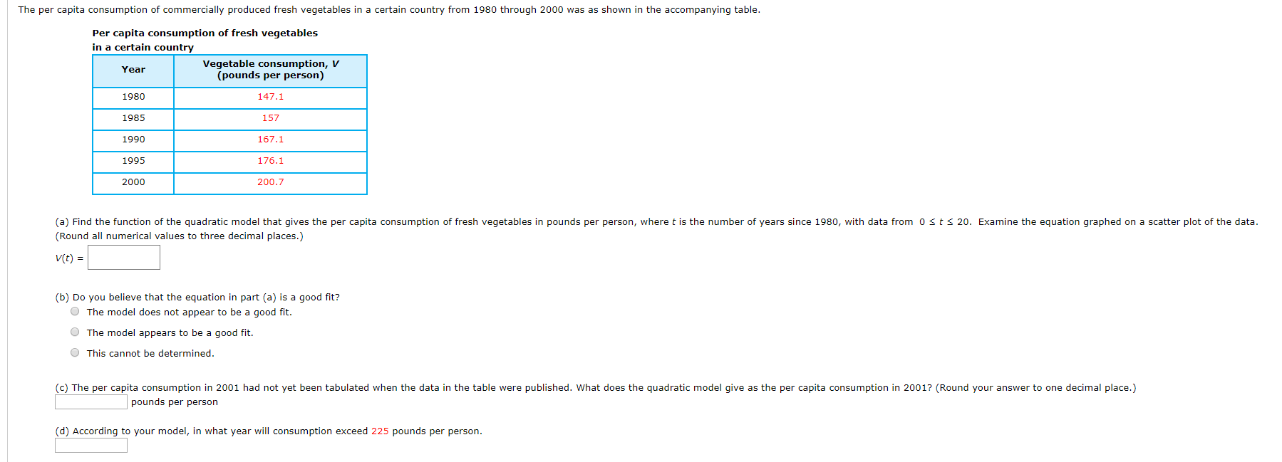 The per capita consumption of commercially produced fresh vegetables in a certain country from 1980 through 2000 was as shown in the accompanying table.
Per capita consumption of fresh vegetables
in a certain country
Vegetable consumption, V
(pounds per person)
Year
1980
147.1
1985
157
1990
167.1
1995
176.1
2000
200.7
(a) Find the function of the quadratic model that gives the per capita consumption of fresh vegetables in pounds per person, where t is the number of years since 1980, with data from 0 st s 20o. Examine the equation graphed on a scatter plot of the data.
(Round all numerical values to three decimal places.)
V(t)
(b) Do you believe that the equation in part (a) is a good fit?
OThe model does not appear to be a good fit
OThe model appears to be a good fit.
O This cannot be determined.
(c) The per capita consumption in 2001 had not yet been tabulated when the data in the table were published. What does the quadratic model give as the per capita consumption in 2001? (Round your answer to one decimal place.)
pounds per person
(d) According to your model, in what year will consumption exceed 225 pounds per person
