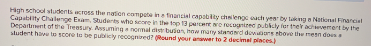 High school students cross the nation compete ina financial capabty chaleng ach ye by akmg eNational Financal
Capablity Chalenge Enam, Studerts who seore in the top 13 percente recogniet pubkly ler ther achemert by the
Department of the Treasury Assuming a nomal dist buion, how many standard doMars ebove the mean does
sludent have to score te be publicly recognined? ound your anawer to 2 decimal places)
