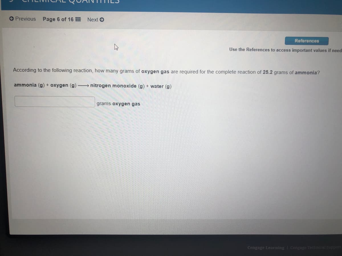 Previous Page 6 of 16 Next O
References
Use the References to access important values if need
According to the following reaction, how many grams of oxygen gas are required for the complete reaction of 25.2 grams of ammonia?
ammonia (g) + oxygen (g) nitrogen monoxide (g) + water (g)
grams oxygen gas
Cengage Learning | Cengage Technical Support
