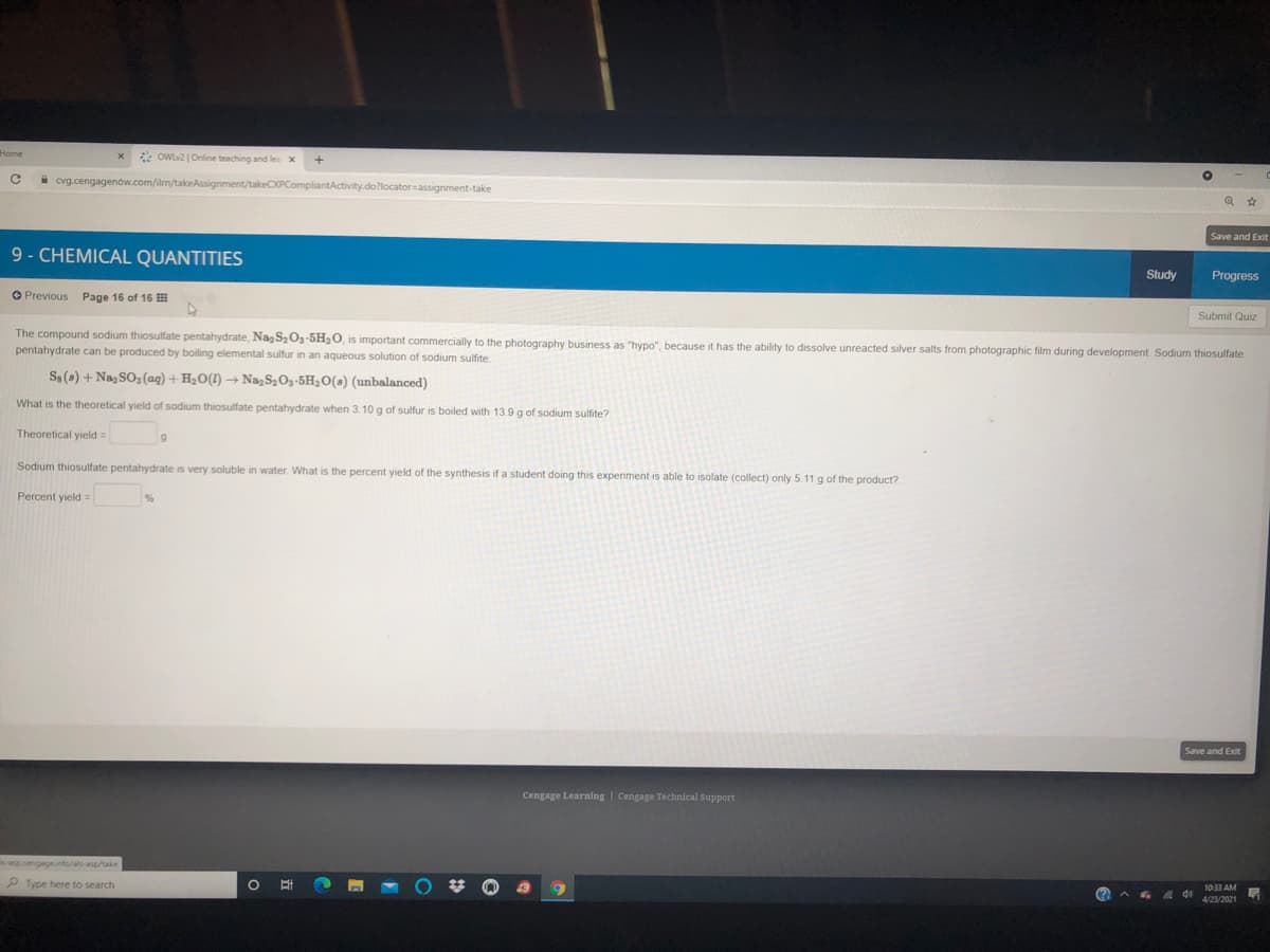* OWlv2 |Online teaching and les x
i cvg.cengagenow.com/ilrn/takeAssignment/takeCXPCompliantActivity.do?locator=assignment-take
Save and Exit
9- CHEMICAL QUANTITIES
Study
Progress
O Previous Page 16 of 16 H
Submit Quiz
The compound sodium thiosulfate pentahydrate, Na S2O3-5H20, is important commercially to the photography business as "hypo", because it has the ability to dissolve unreacted silver salts from photographic film during development. Sodium thiosulfate
pentahydrate can be produced by boiling elemental sulfur in an aqueous solution of sodium sulfite.
S$(s) + NazSO3(aq) + H2O(!) → Na,S2Oz-5H2O(s) (unbalanced)
What is the theoretical yield of sodium thiosulfate pentahydrate when 3.10 g of sulfur is boiled with 13.9g of sodium sulfite?
Theoretical yield=
Sodium thiosulfate pentahydrate is very soluble in water. What is the percent yield of the synthesis if a student doing this experiment is able to isolate (collect) only 5.11 g of the product?
Percent yield =
Save and Exit
Cengage Learning | Cengage Technical Support
cengagnfo/ als-asp/take
P Type here to search
1033 AM
