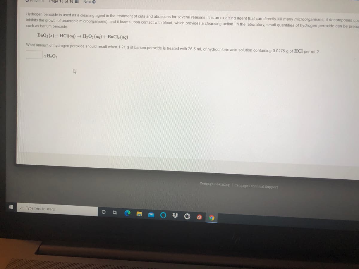 Page 13 of 16 !!
Next O
Previous
Hydrogen peroxide is used as a cleaning agent in the treatment of cuts and abrasions for several reasons. It is an oxidizing agent that can directly kill many microorganisms; it decomposes upc
inhibits the growth of anaerobic microorganisms), and it foams upon contact with blood, which provides a cleansing action. In the laboratory, small quantities of hydrogen peroxide can be prepa
such as barium peroxide.
BaO2(s) + HC1(aq) → H2O2(aq) +BaCl2 (aq)
What amount of hydrogen peroxide should result when 1.21 g of barium peroxide is treated with 26.5 mL of hydrochloric acid solution containing 0.0275 g of HCl per mL?
g H2O2
Cengage Learning | Cengage Technical Support
P Type here to search
