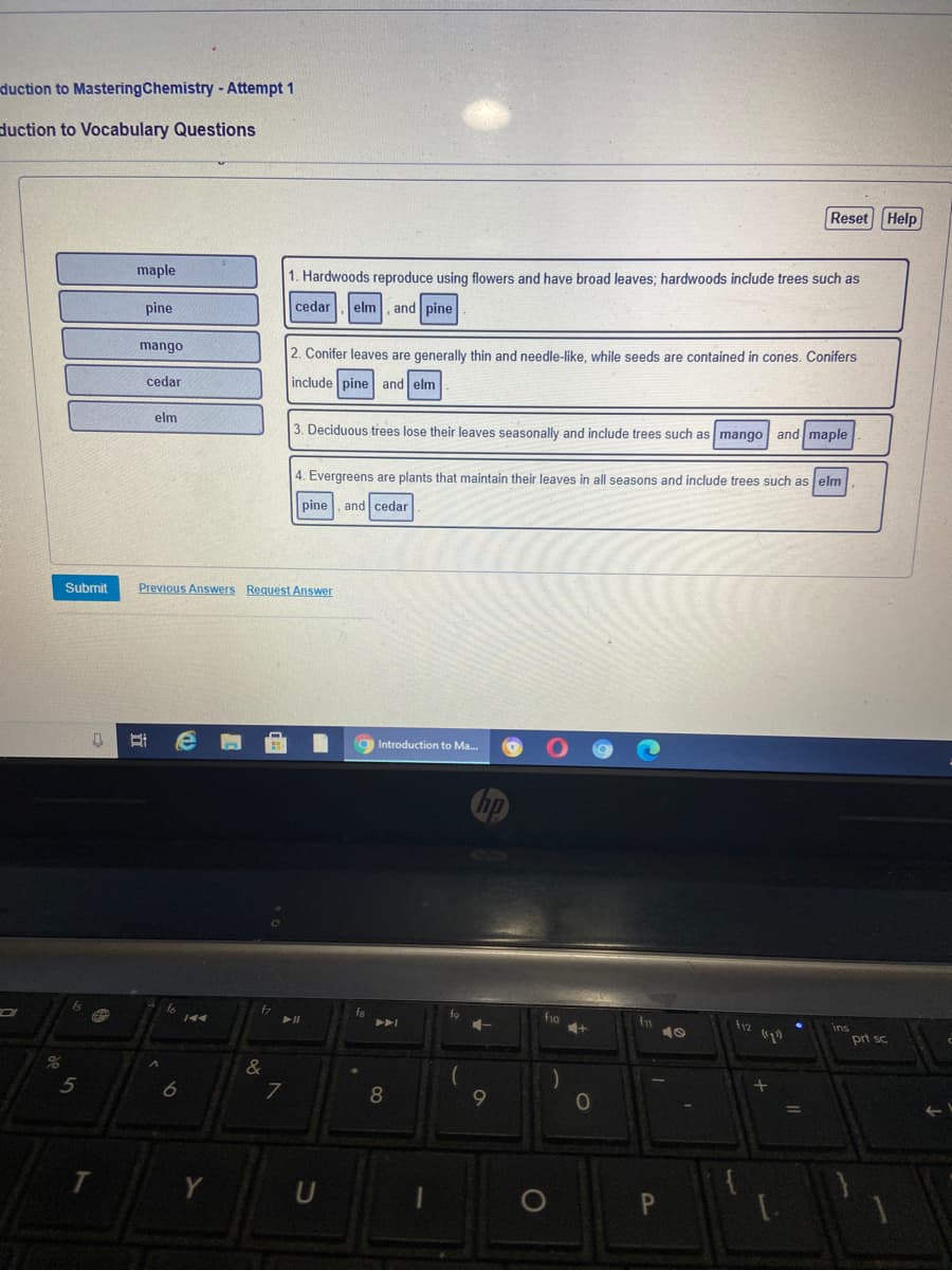 duction to MasteringChemistry - Attempt 1
duction to Vocabulary Questions
Reset Help
maple
1. Hardwoods reproduce using flowers and have broad leaves; hardwoods include trees such as
pine
cedar
elm
and pine
mango
2. Conifer leaves are generally thin and needle-like, while seeds are contained in cones. Conifers
cedar
include pine and elm
elm
3. Deciduous trees lose their leaves seasonally and include trees such as mango and maple
4. Evergreens are plants that maintain their leaves in all seasons and include trees such as elm
pine
and cedar
Submit
Previous Answers Request Answer
Introduction to Ma.
fa
トト」
トI
fo
fo
ins
prt sc
8%
8
9
10
