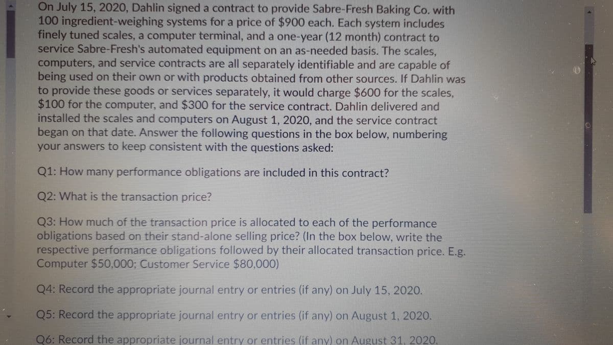 On July 15, 2020, Dahlin signed a contract to provide Sabre-Fresh Baking Co. with
100 ingredient-weighing systems for a price of $900 each. Each system includes
finely tuned scales, a computer terminal, and a one-year (12 month) contract to
service Sabre-Fresh's automated equipment on an as-needed basis. The scales,
computers, and service contracts are all separately identifiable and are capable of
being used on their own or with products obtained from other sources. If Dahlin was
to provide these goods or services separately, it would charge $600 for the scales,
$100 for the computer, and $300 for the service contract. Dahlin delivered and
installed the scales and computers on August 1, 2020, and the service contract
began on that date. Answer the following questions in the box below, numbering
your answers to keep consistent with the questions asked:
Q1: How many performance obligations are included in this contract?
Q2: What is the transaction price?
Q3: How much of the transaction price is allocated to each of the performance
obligations based on their stand-alone selling price? (In the box below, write the
respective performance obligations followed by their allocated transaction price. E.g.
Computer $50,000; Customer Service $80,000)
Q4: Record the appropriate journal entry or entries (if any) on July 15, 2020.
Q5: Record the appropriate journal entry or entries (if any) on August 1, 2020.
Q6: Record the appropriate journal entry or entries (if any) on August 31. 2020.
