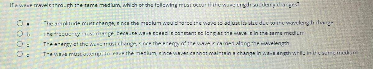 If a wave travels through the same medium, which of the following must occur if the wavelength suddenly changes?
O a
Ob
d
The amplitude must change, since the medium would force the wave to adjust its size due to the wavelength change
The frequency must change, because wave speed is constant so long as the wave is in the same medium
The energy of the wave must change, since the energy of the wave is carried along the wavelength
The wave must attempt to leave the medium, since waves cannot maintain a change in wavelength while in the same medium