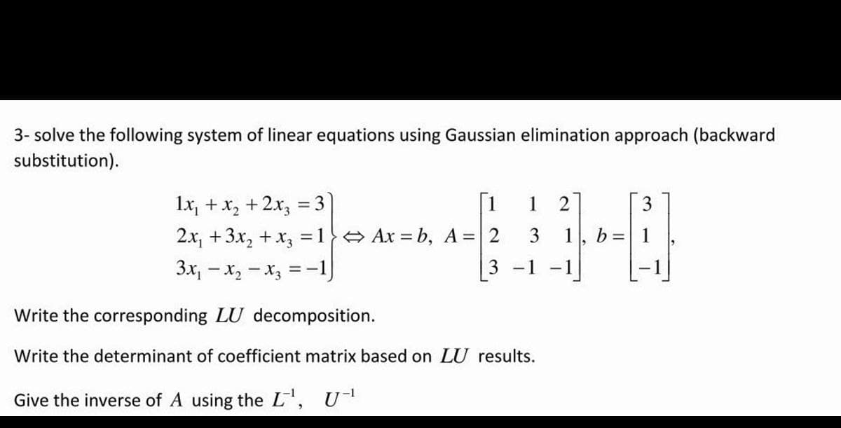 3- solve the following system of linear equations using Gaussian elimination approach (backward
substitution).
1x₁ + x₂ + 2x₂ = 3
1
1 2
2x₁ + 3x₂ + x3 =1} Ax=b, A = 2 3
3x₁x₂x3 = -1
3
-1 -1
Write the corresponding LU decomposition.
Write the determinant of coefficient matrix based on LU results.
Give the inverse of A using the L¹, U-¹
b=
3