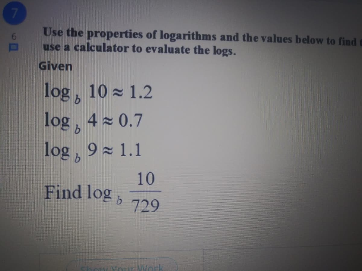 7
Use the properties of logarithms and the values below to find
use a calculator to evaluate the logs.
Given
log, 10 z 1.2
log, 4 x 0.7
log b
9 1.1
10
Find log
b.
729
Your Work
