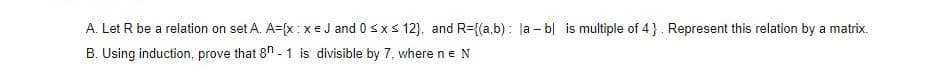 A. Let R be a relation on set A. A={x :xeJ and 0 sx s 12}, and R={(a,b) : la - b| is multiple of 4}. Represent this relation by a matrix.
B. Using induction, prove that 8" - 1 is divisible by 7, where ne N
