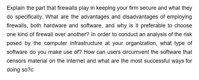 Explain the part that firewalls play in keeping your firm secure and what they
do specifically. What are the advantages and disadvantages of employing
firewalls, both hardware and software, and why is it preferable to choose
one kind of firewall over another? In order to conduct an analysis of the risk
posed by the computer infrastructure at your organization, what type of
software do you make use of? How can users circumvent the software that
censors material on the internet and what are the most successful ways for
doing so?c