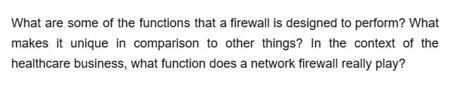 What are some of the functions that a firewall is designed to perform? What
makes it unique in comparison to other things? In the context of the
healthcare business, what function does a network firewall really play?