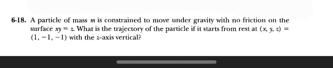 6-18. A particle of mass m is constrained to move under gravity with no friction on the
surface xy = z. What is the trajectory of the particle if it starts from rest at (x, y, z) =
(1,-1,-1) with the z-axis vertical?