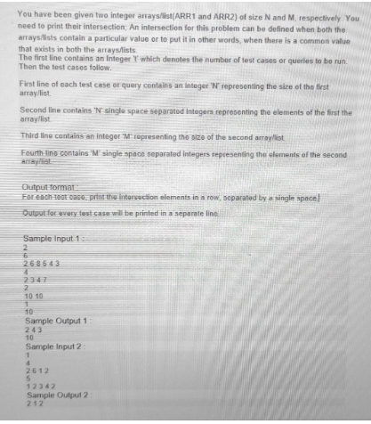 You have been given two integer arrays/list(ARR1 and ARR2) of size N and M, respectively You
need to print their intersection; An intersection for this problem can be defined when both the
arrays/lists contain a particular value or to put it in other words, when there is a common value
that exists in both the arrays/lists
The first line contains an Integer Y which denotes the number of test cases or queries to be run.
Then the test cases follow.
First line of each test case or query contains an integer 'N' representing the size of the first
array/list.
Second line contains 'N' single space separated integers representing the elements of the first the
array/list.
Third line contains an integer 'M' representing the size of the second array/list
Fourth lino contains 'M' single space separated integers representing the elements of the second
array/list
Output format
For each teot caco, print the intersection elements in a row, separated by a single space!
Output for every test case will be printed in a separate line.
Sample Input 1:
2
6
268543
2347
2
10 10
10
Sample Output 1:
243
10
Sample Input 2:
1
2612
5
12342
Sample Output 2
212