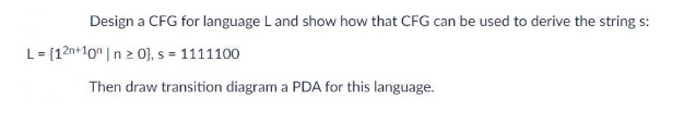 Design a CFG for language L and show how that CFG can be used to derive the string s:
L = {12n+10n | n ≥ 0], s = 1111100
Then draw transition diagram a PDA for this language.