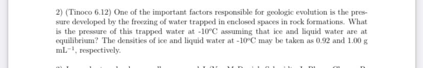 2) (Tinoco 6.12) One of the important factors responsible for geologic evolution is the pres-
sure developed by the freezing of water trapped in enclosed spaces in rock formations. What
is the pressure of this trapped water at -10°C assuming that ice and liquid water are at
equilibrium? The densities of ice and liquid water at -10°C may be taken as 0.92 and 1.00 g
mL-1, respectively.
