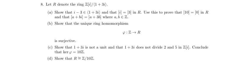 8. Let R denote the ring Z[i]/(1+ 3i).
(a) Show that i – 3 € (1+3i) and that [i] = [3] in R. Use this to prove that [10] = [0] in R
and that [a + bi] = [a + 36] where a, be Z.
-
%3D
(b) Show that the unique ring homomorphism
p:Z → R
is surjective.
(c) Show that 1 + 3i is not a unit and that 1+3i does not divide 2 and 5 in Z[i]. Conclude
that ker p = 102.
(d) Show that R = Z/10Z.
