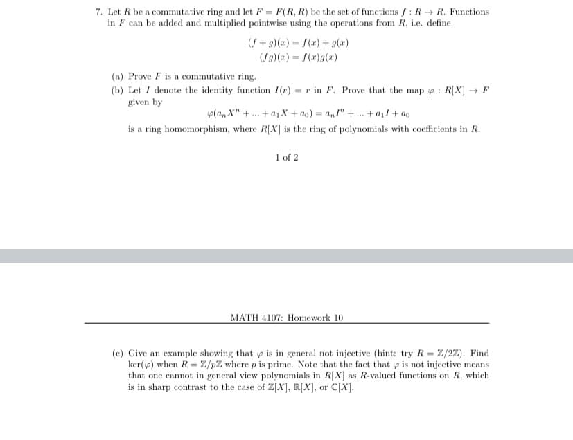 7. Let R be a commutative ring and let F = F(R, R) be the set of functions f : R R. Functions
in F can be added and multiplied pointwise using the operations from R, i.e. define
(S + 9)(x) = f(x) + g(x)
(f9)(2) = f(a)g(x)
(a) Prove F is a commutative ring.
(b) Let I denote the identity function 1(r) = r in F. Prove that the map p : R[X] → F
given by
p(a, X" +. + a1 X + ao) = a," + . + a1l + ao
...
is a ring homomorphism, where R[X] is the ring of polynomials with coefficients in R.
1 of 2
MATH 4107: Homework 10
(c) Give an example showing that p is in general not injective (hint: try R= Z/2Z). Find
ker(p) when R = Z/pZ where p is prime. Note that the fact that p is not injective means
that one cannot in general view polynomials in R[X] as R-valued functions on R, which
is in sharp contrast to the case of Z[X], R[X], or C[X].
