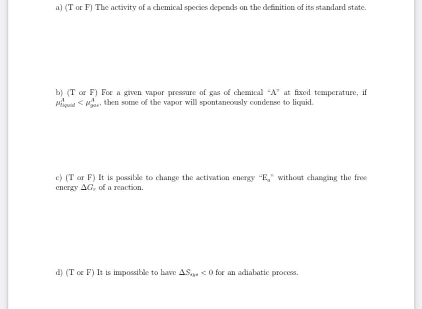 a) (T or F) The activity of a chemical species depends on the definition of its standard state.
b) (T or F) For a given vapor pressure of gas of chemical “A" at fixed temperature, if
Hiquid < Has, then some of the vapor will spontaneously condense to liquid.
c) (T or F) It is possible to change the activation energy "E," without changing the free
energy AG, of a reaction.
d) (T or F) It is impossible to have ASays < 0 for an adiabatic process.
