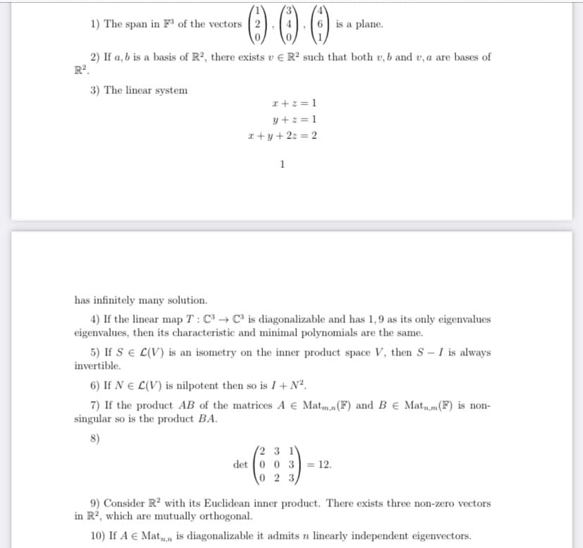 O00
1) The span in F" of the vectors 2
6 is a plane.
2) If a, b is a basis of R², there exists v E R² such that both v, b and v, a are bases of
R?.
3) The linear system
I+z = 1
y +z = 1
x + y + 2z = 2
1
has infinitely many solution.
4) If the linear map T : C³ → C³ is diagonalizable and has 1,9 as its only eigenvalues
eigenvalues, then its characteristic and minimal polynomials are the same.
5) If SE L(V) is an isometry on the inner product space V, then S- I is always
invertible.
6) If N E L(V) is nilpotent then so is I+ N².
7) If the product AB of the matrices A € Matm,n(F) and B € Mat,,m(F) is non-
singular so is the product BA.
8)
(2 3 1
det 0 0 3
= 12.
\0 2 3)
9) Consider R? with its Euclidean inner product. There exists three non-zero vectors
in R², which are mutually orthogonal.
10) If A € Mat,, is diagonalizable it admits n linearly independent eigenvectors.
