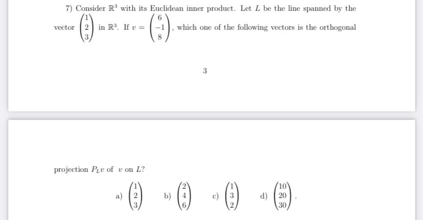 7) Consider R with its Euclidean inner product. Let L be the line spanned by the
()
(:)
vector 2 in R³. If v = -1
which one of the following vectors is the orthogonal
3
projection PLv of v on L?
(10
a) 2
d) ( 20
30
b)
c)
3
