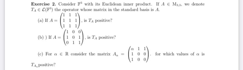 Exercise 2. Consider F with its Euclidean inner product. If A € M3,3, we denote
TA E L(F*) the operator whose matrix in the standard basis is A.
1
(a) If A = (1 1 1), is TA positive?
(b) ) If A = (1 0 1), is TA positive?
0 11
a 1 1
1 0 0
(c) For a e R consider the matrix A.
for which values of a is
%3D
1
TA, positive?
