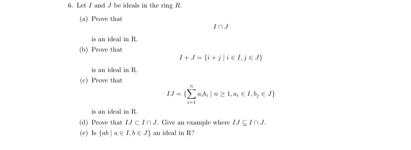 6. Let I and .J be ideals in the ring R.
(a) Prove that
InJ
is an ideal in R.
(b) Prove that
I+J = {i+j|i€ I,je J}
is an ideal in R.
(c) Prove that
IJ = {a,b |n 2 1, a, e I, b, E J}
is an ideal in R.
(d) Prove that IJCINJ. Give an example where IJÇINJ.
(e) Is {ab | a € 1,be J} an ideal in R?
