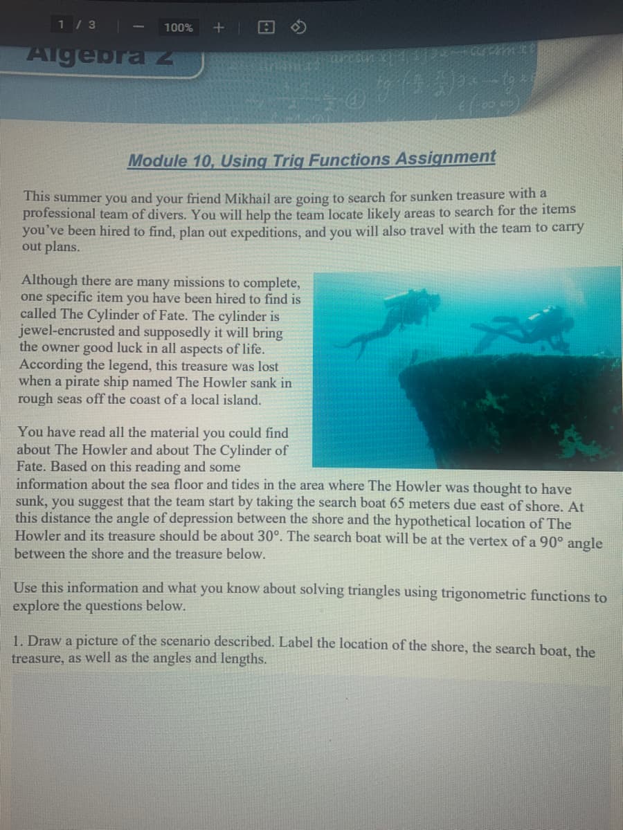 1 / 3
100%
Algebra z
Module 10, Using Trig Functions Assignment
This summer you and your friend Mikhail are going to search for sunken treasure with a
professional team of divers. You will help the team locate likely areas to search for the items
you've been hired to find, plan out expeditions, and you will also travel with the team to carry
out plans.
Although there are many missions to complete,
one specific item you have been hired to find is
called The Cylinder of Fate. The cylinder is
jewel-encrusted and supposedly it will bring
the owner good luck in all aspects of life.
According the legend, this treasure was lost
when a pirate ship named The Howler sank in
rough seas off the coast of a local island.
You have read all the material you could find
about The Howler and about The Cylinder of
Fate. Based on this reading and some
information about the sea floor and tides in the area where The Howler was thought to have
sunk, you suggest that the team start by taking the search boat 65 meters due east of shore. At
this distance the angle of depression between the shore and the hypothetical location of The
Howler and its treasure should be about 30°. The search boat will be at the vertex of a 90° angle
between the shore and the treasure below.
Use this information and what you know about solving triangles using trigonometric functions to
explore
questions below.
1. Draw a picture of the scenario described. Label the location of the shore, the search boat, the
treasure, as well as the angles and lengths.
