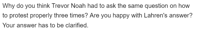 Why do you think Trevor Noah had to ask the same question on how
to protest properly three times? Are you happy with Lahren's answer?
Your answer has to be clarified.