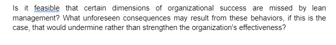 Is it feasible that certain dimensions of organizational success are missed by lean
management? What unforeseen consequences may result from these behaviors, if this is the
case, that would undermine rather than strengthen the organization's effectiveness?