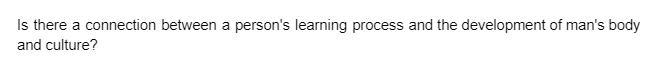 Is there a connection between a person's learning process and the development of man's body
and culture?