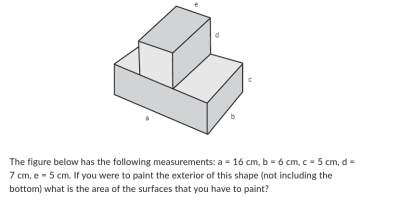 a
d
с
The figure below has the following measurements: a = 16 cm, b = 6 cm, c = 5 cm, d =
7 cm, e = 5 cm. If you were to paint the exterior of this shape (not including the
bottom) what is the area of the surfaces that you have to paint?