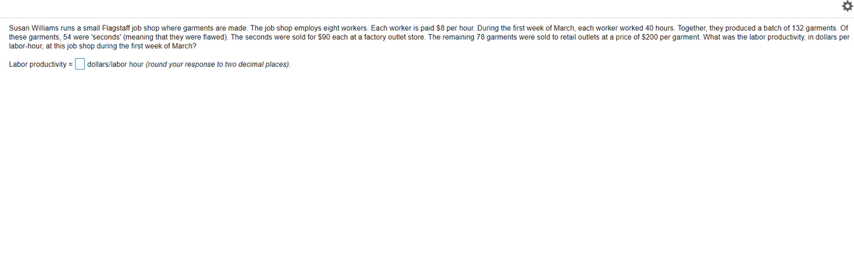 Susan Williams runs a small Flagstaff job shop where garments are made. The job shop employs eight workers. Each worker is paid $8 per hour. During the first week of March, each worker worked 40 hours. Together, they produced a batch of 132 garments. Of
these garments, 54 were 'seconds' (meaning that they were flawed). The seconds were sold for $90 each at a factory outlet store. The remaining 78 garments were sold to retail outlets at a price of $200 per garment. What was the labor productivity, in dollars per
labor-hour, at this job shop during the first week of March?
Labor productivity = dollars/labor hour (round your response to two decimal places).
