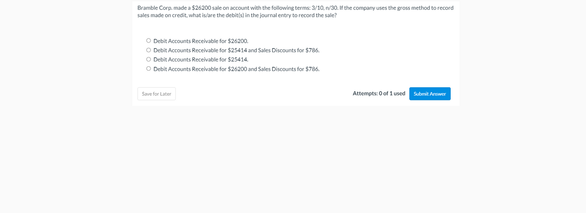 Bramble Corp. made a $26200 sale on account with the following terms: 3/10, n/30. If the company uses the gross method to record
sales made on credit, what is/are the debit(s) in the journal entry to record the sale?
O Debit Accounts Receivable for $26200.
O Debit Accounts Receivable for $25414 and Sales Discounts for $786.
O Debit Accounts Receivable for $25414.
O Debit Accounts Receivable for $26200 and Sales Discounts for $786.
Save for Later
Attempts: 0 of 1 used
Submit Answer
