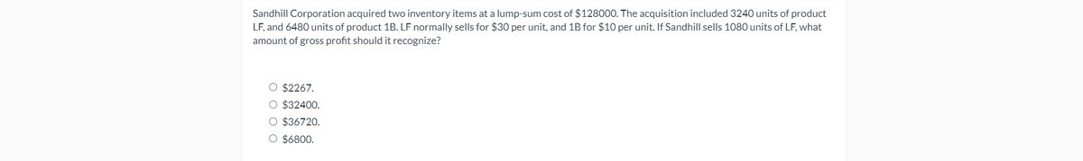 Sandhill Corporation acquired two inventory items at a lump-sum cost of $128000. The acquisition included 3240 units of product
LF, and 6480 units of product 1B. LF normally sells for $30 per unit, and 1B for $10 per unit. If Sandhill sells 1080 units of LF, what
amount of gross profit should it recognize?
O $2267.
O $32400.
O $36720.
O $6800.
