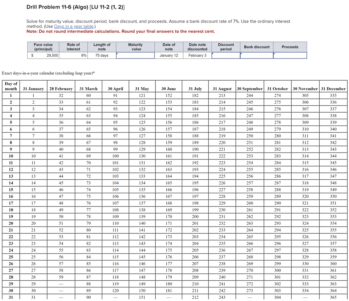 Drill Problem 11-6 (Algo) [LU 11-2 (1, 2)]
Solve for maturity value, discount period, bank discount, and proceeds. Assume a bank discount rate of 7%. Use the ordinary interest
method. (Use Days in a year table.)
Note: Do not round intermediate calculations. Round your final answers to the nearest cent.
Face value
(principal)
Rate of
interest
Length of
note
Maturity
value
$
29,500
8%
75 days
Date of
note
January 12
Date note
discounted
February 3
Discount
period
Bank discount
Proceeds
Exact days-in-a-year calendar (excluding leap year)*
Day of
month
31 January 28 February 31 March
30 April
31 May
30 June
31 July
31 August
30 September 31 October
30 November 31 December
1
1
32
60
91
121
152
182
213
244
274
305
335
2
2
33
61
92
122
153
183
214
245
275
306
336
3
3
34
62
93
123
154
184
215
246
276
307
337
4
4
35
63
94
124
155
185
216
247
277
308
338
5
5
36
64
95
125
156
186
217
248
278
309
339
6
6
37
65
96
126
157
187
218
249
279
310
340
7
7
38
66
97
127
158
188
219
250
280
311
341
8
8
39
67
98
128
159
189
220
251
281
312
342
9
9
40
68
99
129
160
190
221
252
282
313
343
10
10
41
69
100
130
161
191
222
253
283
314
344
11
11
42
70
101
131
162
192
223
254
284
315
345
12
12
43
71
102
132
163
193
224
255
285
316
346
13
13
44
72
103
133
164
194
225
256
286
317
347
14
14
45
73
104
134
165
195
226
257
287
318
348
15
15
46
74
105
135
166
196
227
258
288
319
349
16
16
47
75
106
136
167
197
228
259
289
320
350
17
17
48
76
107
137
168
198
229
260
290
321
351
18
18
49
77
108
138
169
199
230
261
291
322
352
19
19
50
78
109
139
170
200
231
262
292
323
353
20
20
51
79
110
140
171
201
232
263
293
324
354
21
21
52
80
111
141
172
202
233
264
294
325
355
22
22
53
81
112
142
173
203
234
265
295
326
356
23
23
54
82
113
143
174
204
235
266
296
327
357
24
24
55
83
114
144
175
205
236
267
297
328
358
25
25
56
84
115
145
176
206
237
268
298
329
359
26
26
57
85
116
146
177
207
238
269
299
330
360
27
27
58
86
117
147
178
208
239
270
300
331
361
28
28
59
87
118
148
179
209
240
271
301
332
362
29
29
88
119
149
180
210
241
272
302
333
363
30
30
89
120
150
181
211
242
273
303
334
364
31
31
90
151
212
243
304
365