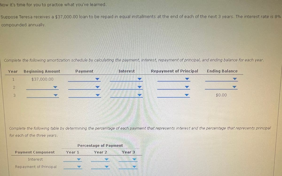 Now it's time for you to practice what you've learned..
Suppose Teresa receives a $37,000.00 loan to be repaid in equal installments at the end of each of the next 3 years. The interest rate is 8%
compounded annually.
Complete the following amortization schedule by calculating the payment, interest, repayment of principal, and ending balance for each year.
Year
Beginning Amount
1
$37,000.00
2
3
Payment
Interest
Repayment of Principal
Ending Balance
$0.00
Complete the following table by determining the percentage of each payment that represents interest and the percentage that represents principal
for each of the three years.
Payment Component
Year 1
Interest
Repayment of Principal
Percentage of Payment
Year 2
Year 3