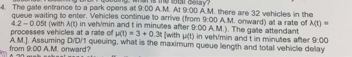 delay?
4. The gate entrance to a park opens at 9:00 A.M. At 9:00 A.M. there are 32 vehicles in the
queue waiting to enter. Vehicles continue to arrive (from 9:00 A.M. onward) at a rate of X(t) =
4.2-0.05t (with X(t) in veh/min and t in minutes after 9:00 A.M.). The gate attendant
processes vehicles at a rate of u(t) = 3 + 0.3t [with u(t) in veh/min and t in minutes after 9:00
A.M.]. Assuming D/D/1 queuing, what is the maximum queue length and total vehicle delay
from 9:00 A.M. onward?
A.20 mph nohor