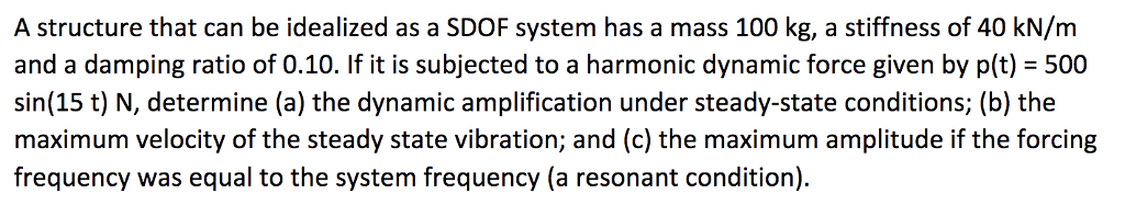 A structure that can be idealized as a SDOF system has a mass 100 kg, a stiffness of 40 kN/m
and a damping ratio of 0.10. If it is subjected to a harmonic dynamic force given by p(t) = 500
sin(15 t) N, determine (a) the dynamic amplification under steady-state conditions; (b) the
maximum velocity of the steady state vibration; and (c) the maximum amplitude if the forcing
frequency was equal to the system frequency (a resonant condition).