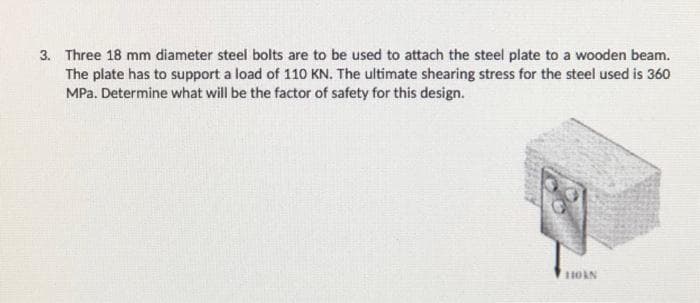 3. Three 18 mm diameter steel bolts are to be used to attach the steel plate to a wooden beam.
The plate has to support a load of 110 KN. The ultimate shearing stress for the steel used is 360
MPa. Determine what will be the factor of safety for this design.
HOAN