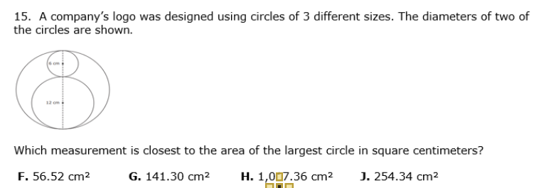 15. A company's logo was designed using circles of 3 different sizes. The diameters of two of
the circles are shown.
Which measurement is closest to the area of the largest circle in square centimeters?
F. 56.52 cm2
G. 141.30 cm2
H. 1,007.36 cm2
J. 254.34 cm2
