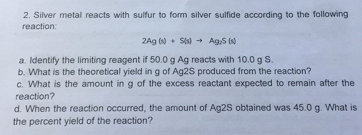 2. Silver metal reacts with sulfur to form silver sulfide according to the following
reaction:
2Ag (s) + S(s) → Ag2S (s)
a. Identify the limiting reagent if 50.0 g Ag reacts with 10.0 g S.
b. What is the theoretical yield in g of Ag2S produced from the reaction?
c. What is the amount ing of the excess reactant expected to remain after the
reaction?
d. When the reaction occurred, the amount of Ag2S obtained was 45.0 g. What is
the percent yield of the reaction?
