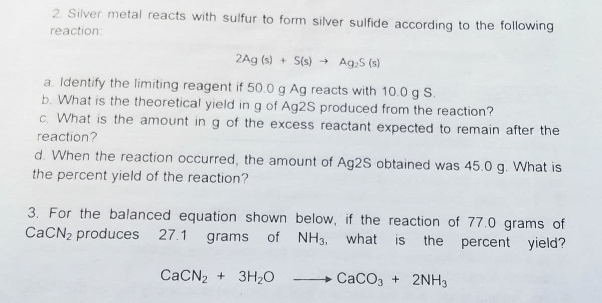 2. Silver metal reacts with sulfur to form silver sulfide according to the following
reaction.
2Ag (s) + S(s) → Ag,S (s)
a. Identify the limiting reagent if 50.0 g Ag reacts with 10.0 g S.
b. What is the theoretical yield in g of Ag2S produced from the reaction?
C. What is the amount in g of the excess reactant expected to remain after the
reaction?
d. When the reaction occurred, the amount of Ag2S obtained was 45.0 g. What is
the percent yield of the reaction?
3. For the balanced equation shown below, if the reaction of 77.0 grams of
grams of NH3, what is the percent yield?
CaCN2 produces 27.1
CACN2 + 3H2O
CACO3 + 2NH3
